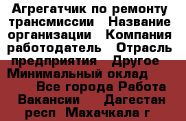 Агрегатчик по ремонту трансмиссии › Название организации ­ Компания-работодатель › Отрасль предприятия ­ Другое › Минимальный оклад ­ 50 000 - Все города Работа » Вакансии   . Дагестан респ.,Махачкала г.